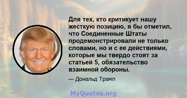 Для тех, кто критикует нашу жесткую позицию, я бы отметил, что Соединенные Штаты продемонстрировали не только словами, но и с ее действиями, которые мы твердо стоят за статьей 5, обязательство взаимной обороны.