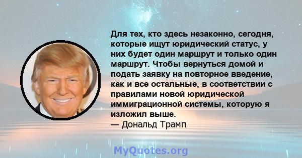 Для тех, кто здесь незаконно, сегодня, которые ищут юридический статус, у них будет один маршрут и только один маршрут. Чтобы вернуться домой и подать заявку на повторное введение, как и все остальные, в соответствии с