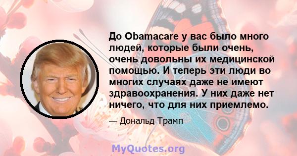 До Obamacare у вас было много людей, которые были очень, очень довольны их медицинской помощью. И теперь эти люди во многих случаях даже не имеют здравоохранения. У них даже нет ничего, что для них приемлемо.