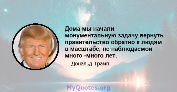 Дома мы начали монументальную задачу вернуть правительство обратно к людям в масштабе, не наблюдаемой много -много лет.