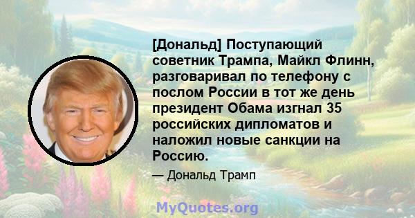 [Дональд] Поступающий советник Трампа, Майкл Флинн, разговаривал по телефону с послом России в тот же день президент Обама изгнал 35 российских дипломатов и наложил новые санкции на Россию.