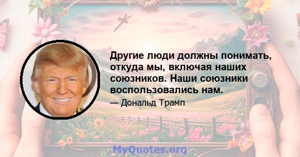 Другие люди должны понимать, откуда мы, включая наших союзников. Наши союзники воспользовались нам.