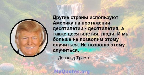 Другие страны используют Америку на протяжении десятилетий - десятилетия, а также десятилетия, люди. И мы больше не позволим этому случиться. Не позволю этому случиться.