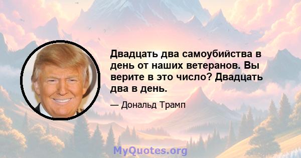 Двадцать два самоубийства в день от наших ветеранов. Вы верите в это число? Двадцать два в день.