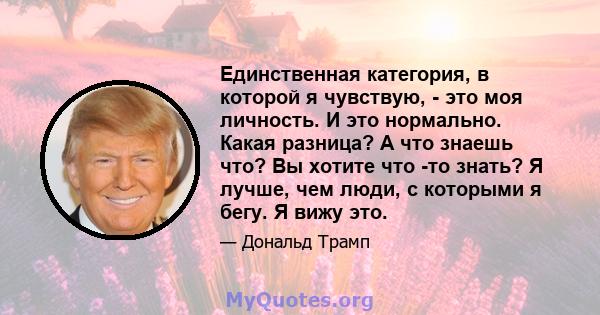 Единственная категория, в которой я чувствую, - это моя личность. И это нормально. Какая разница? А что знаешь что? Вы хотите что -то знать? Я лучше, чем люди, с которыми я бегу. Я вижу это.