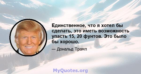 Единственное, что я хотел бы сделать, это иметь возможность упасть 15, 20 фунтов. Это было бы хорошо.