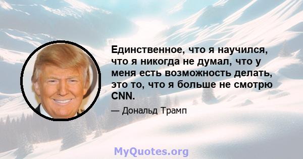 Единственное, что я научился, что я никогда не думал, что у меня есть возможность делать, это то, что я больше не смотрю CNN.