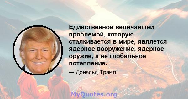 Единственной величайшей проблемой, которую сталкивается в мире, является ядерное вооружение, ядерное оружие, а не глобальное потепление.