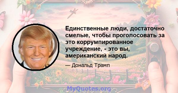 Единственные люди, достаточно смелые, чтобы проголосовать за это коррумпированное учреждение, - это вы, американский народ.