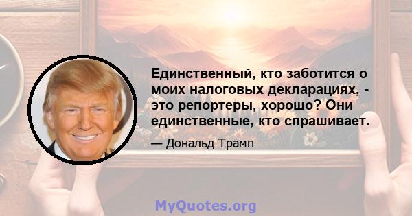 Единственный, кто заботится о моих налоговых декларациях, - это репортеры, хорошо? Они единственные, кто спрашивает.