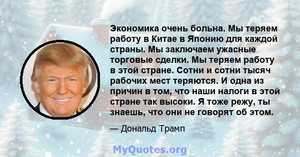 Экономика очень больна. Мы теряем работу в Китае в Японию для каждой страны. Мы заключаем ужасные торговые сделки. Мы теряем работу в этой стране. Сотни и сотни тысяч рабочих мест теряются. И одна из причин в том, что