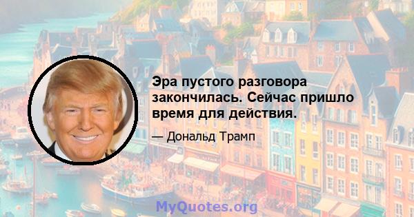 Эра пустого разговора закончилась. Сейчас пришло время для действия.