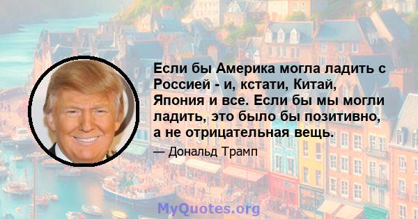 Если бы Америка могла ладить с Россией - и, кстати, Китай, Япония и все. Если бы мы могли ладить, это было бы позитивно, а не отрицательная вещь.