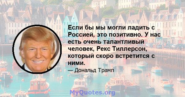 Если бы мы могли ладить с Россией, это позитивно. У нас есть очень талантливый человек, Рекс Тиллерсон, который скоро встретится с ними.