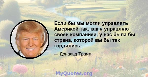 Если бы мы могли управлять Америкой так, как я управляю своей компанией, у нас была бы страна, которой вы бы так гордились.