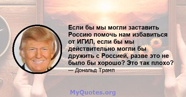 Если бы мы могли заставить Россию помочь нам избавиться от ИГИЛ, если бы мы действительно могли бы дружить с Россией, разве это не было бы хорошо? Это так плохо?