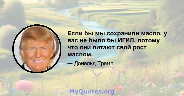 Если бы мы сохранили масло, у вас не было бы ИГИЛ, потому что они питают свой рост маслом.