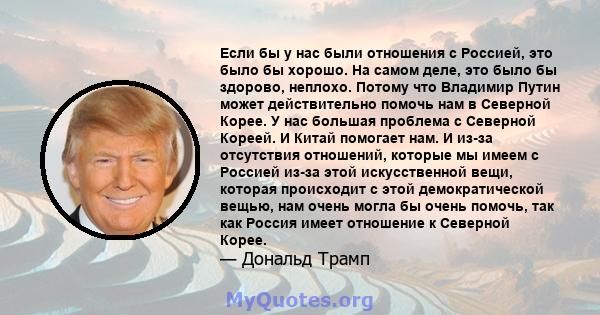 Если бы у нас были отношения с Россией, это было бы хорошо. На самом деле, это было бы здорово, неплохо. Потому что Владимир Путин может действительно помочь нам в Северной Корее. У нас большая проблема с Северной