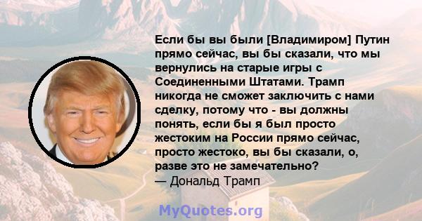 Если бы вы были [Владимиром] Путин прямо сейчас, вы бы сказали, что мы вернулись на старые игры с Соединенными Штатами. Трамп никогда не сможет заключить с нами сделку, потому что - вы должны понять, если бы я был