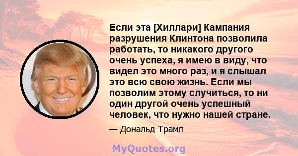 Если эта [Хиллари] Кампания разрушения Клинтона позволила работать, то никакого другого очень успеха, я имею в виду, что видел это много раз, и я слышал это всю свою жизнь. Если мы позволим этому случиться, то ни один