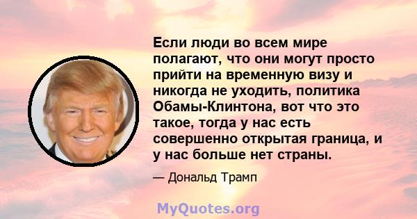 Если люди во всем мире полагают, что они могут просто прийти на временную визу и никогда не уходить, политика Обамы-Клинтона, вот что это такое, тогда у нас есть совершенно открытая граница, и у нас больше нет страны.