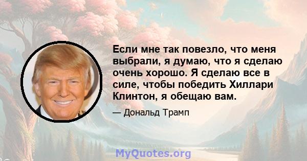 Если мне так повезло, что меня выбрали, я думаю, что я сделаю очень хорошо. Я сделаю все в силе, чтобы победить Хиллари Клинтон, я обещаю вам.