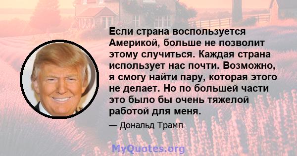 Если страна воспользуется Америкой, больше не позволит этому случиться. Каждая страна использует нас почти. Возможно, я смогу найти пару, которая этого не делает. Но по большей части это было бы очень тяжелой работой