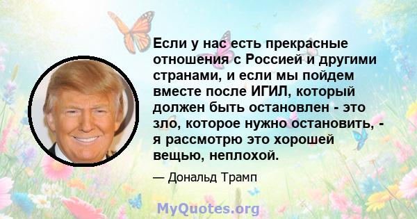 Если у нас есть прекрасные отношения с Россией и другими странами, и если мы пойдем вместе после ИГИЛ, который должен быть остановлен - это зло, которое нужно остановить, - я рассмотрю это хорошей вещью, неплохой.