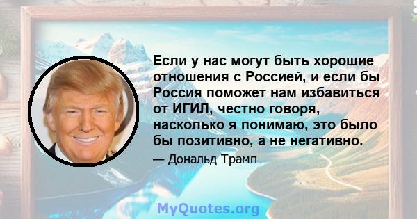 Если у нас могут быть хорошие отношения с Россией, и если бы Россия поможет нам избавиться от ИГИЛ, честно говоря, насколько я понимаю, это было бы позитивно, а не негативно.