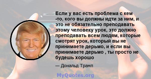 Если у вас есть проблема с кем -то, кого вы должны идти за ним, и это не обязательно преподавать этому человеку урок, это должно преподавать всем людям, которые смотрят урок, который вы не принимаете дерьмо, и если вы