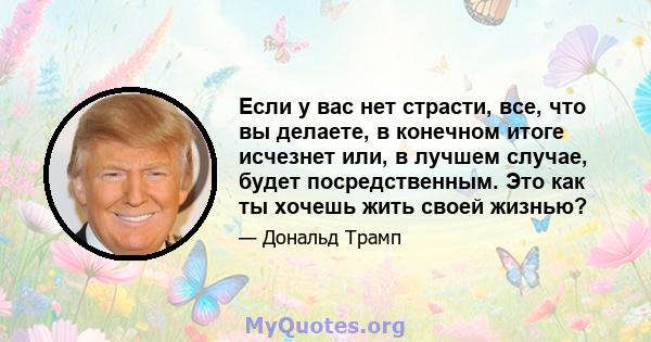 Если у вас нет страсти, все, что вы делаете, в конечном итоге исчезнет или, в лучшем случае, будет посредственным. Это как ты хочешь жить своей жизнью?