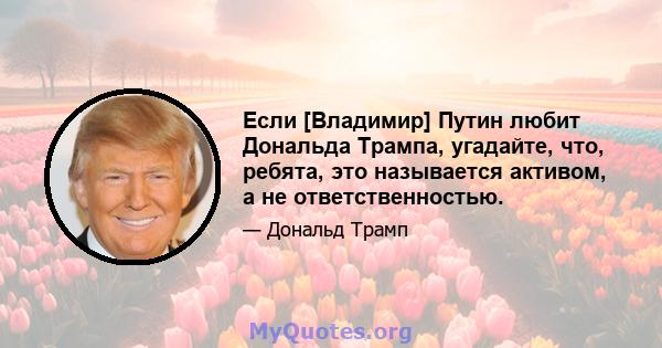 Если [Владимир] Путин любит Дональда Трампа, угадайте, что, ребята, это называется активом, а не ответственностью.