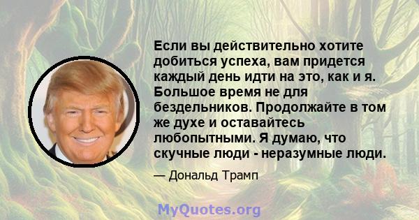 Если вы действительно хотите добиться успеха, вам придется каждый день идти на это, как и я. Большое время не для бездельников. Продолжайте в том же духе и оставайтесь любопытными. Я думаю, что скучные люди - неразумные 