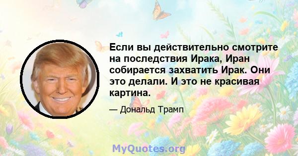 Если вы действительно смотрите на последствия Ирака, Иран собирается захватить Ирак. Они это делали. И это не красивая картина.