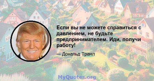 Если вы не можете справиться с давлением, не будьте предпринимателем. Иди, получи работу!