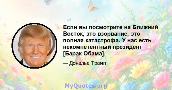 Если вы посмотрите на Ближний Восток, это взорвание, это полная катастрофа. У нас есть некомпетентный президент [Барак Обама].