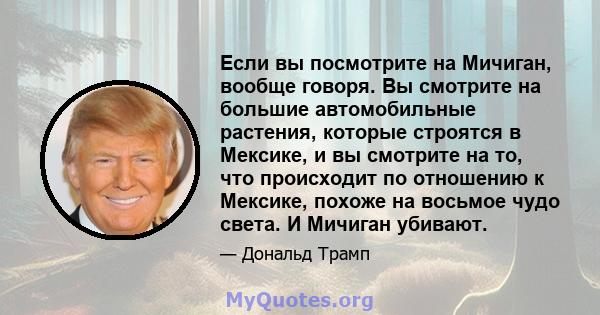 Если вы посмотрите на Мичиган, вообще говоря. Вы смотрите на большие автомобильные растения, которые строятся в Мексике, и вы смотрите на то, что происходит по отношению к Мексике, похоже на восьмое чудо света. И