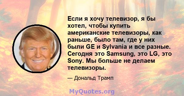 Если я хочу телевизор, я бы хотел, чтобы купить американские телевизоры, как раньше, было там, где у них были GE и Sylvania и все разные. Сегодня это Samsung, это LG, это Sony. Мы больше не делаем телевизоры.