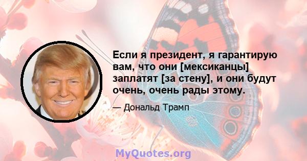 Если я президент, я гарантирую вам, что они [мексиканцы] заплатят [за стену], и они будут очень, очень рады этому.