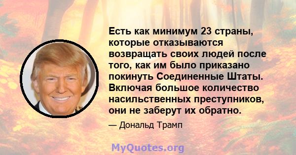 Есть как минимум 23 страны, которые отказываются возвращать своих людей после того, как им было приказано покинуть Соединенные Штаты. Включая большое количество насильственных преступников, они не заберут их обратно.