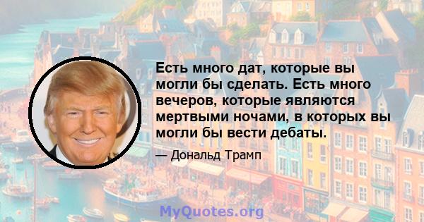 Есть много дат, которые вы могли бы сделать. Есть много вечеров, которые являются мертвыми ночами, в которых вы могли бы вести дебаты.