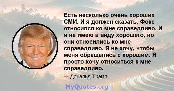 Есть несколько очень хороших СМИ. И я должен сказать, Фокс относился ко мне справедливо. И я не имею в виду хорошего, но они относились ко мне справедливо. Я не хочу, чтобы меня обращались с хорошим. Я просто хочу