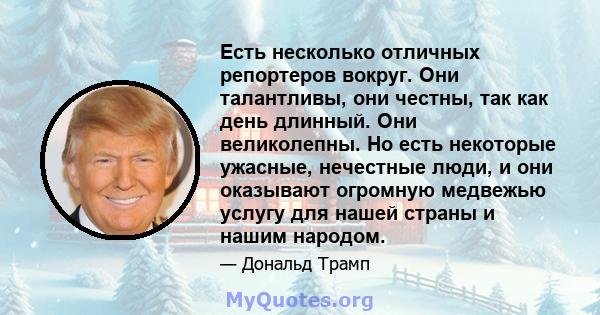 Есть несколько отличных репортеров вокруг. Они талантливы, они честны, так как день длинный. Они великолепны. Но есть некоторые ужасные, нечестные люди, и они оказывают огромную медвежью услугу для нашей страны и нашим