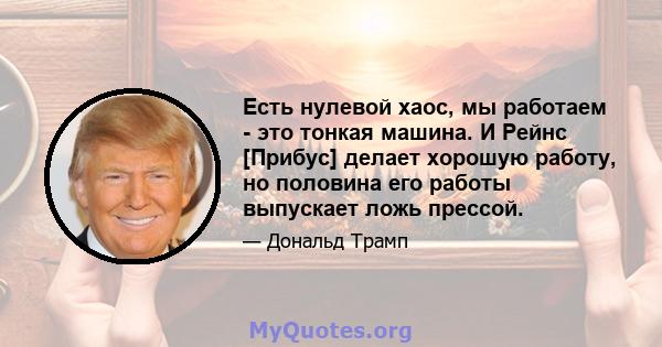 Есть нулевой хаос, мы работаем - это тонкая машина. И Рейнс [Прибус] делает хорошую работу, но половина его работы выпускает ложь прессой.