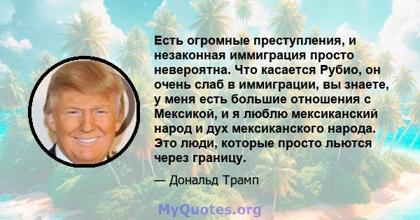 Есть огромные преступления, и незаконная иммиграция просто невероятна. Что касается Рубио, он очень слаб в иммиграции, вы знаете, у меня есть большие отношения с Мексикой, и я люблю мексиканский народ и дух