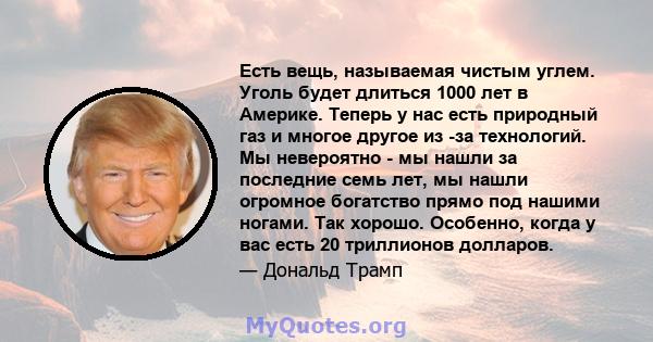 Есть вещь, называемая чистым углем. Уголь будет длиться 1000 лет в Америке. Теперь у нас есть природный газ и многое другое из -за технологий. Мы невероятно - мы нашли за последние семь лет, мы нашли огромное богатство