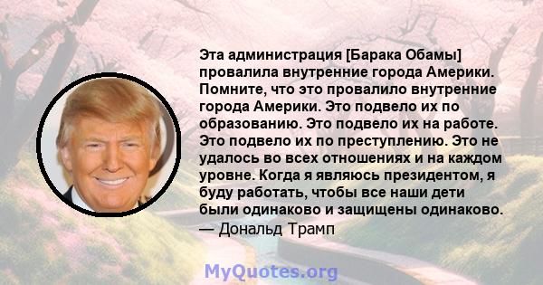 Эта администрация [Барака Обамы] провалила внутренние города Америки. Помните, что это провалило внутренние города Америки. Это подвело их по образованию. Это подвело их на работе. Это подвело их по преступлению. Это не 