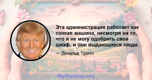 Эта администрация работает как тонкая машина, несмотря на то, что я не могу одобрить свой шкаф, и они выдающиеся люди.