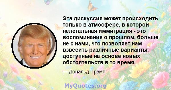 Эта дискуссия может происходить только в атмосфере, в которой нелегальная иммиграция - это воспоминания о прошлом, больше не с нами, что позволяет нам взвесить различные варианты, доступные на основе новых обстоятельств 