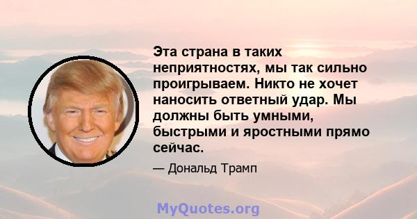 Эта страна в таких неприятностях, мы так сильно проигрываем. Никто не хочет наносить ответный удар. Мы должны быть умными, быстрыми и яростными прямо сейчас.